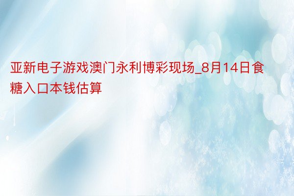 亚新电子游戏澳门永利博彩现场_8月14日食糖入口本钱估算