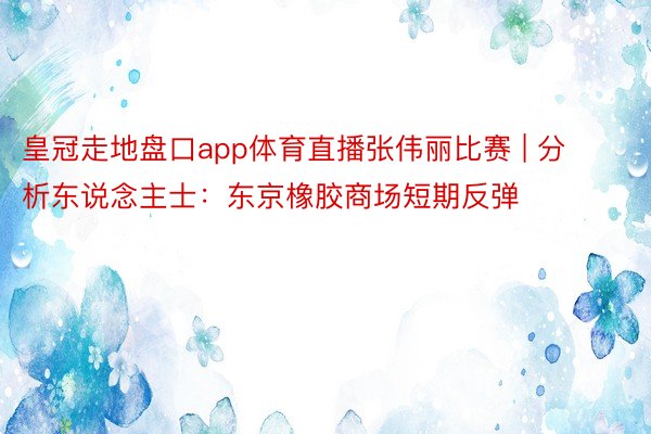 皇冠走地盘口app体育直播张伟丽比赛 | 分析东说念主士：东京橡胶商场短期反弹