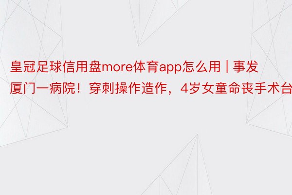 皇冠足球信用盘more体育app怎么用 | 事发厦门一病院！穿刺操作造作，4岁女童命丧手术台