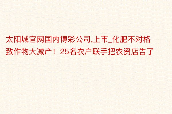 太阳城官网国内博彩公司,上市_化肥不对格致作物大减产！25名农户联手把农资店告了