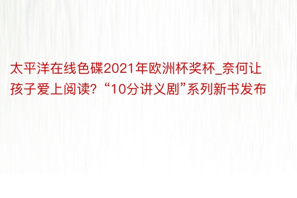 太平洋在线色碟2021年欧洲杯奖杯_奈何让孩子爱上阅读？“10分讲义剧”系列新书发布