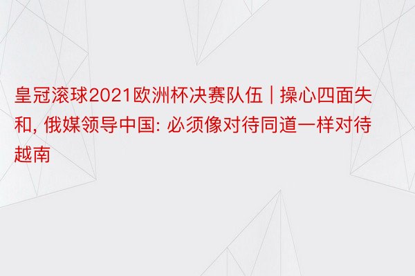 皇冠滚球2021欧洲杯决赛队伍 | 操心四面失和， 俄媒领导中国: 必须像对待同道一样对待越南