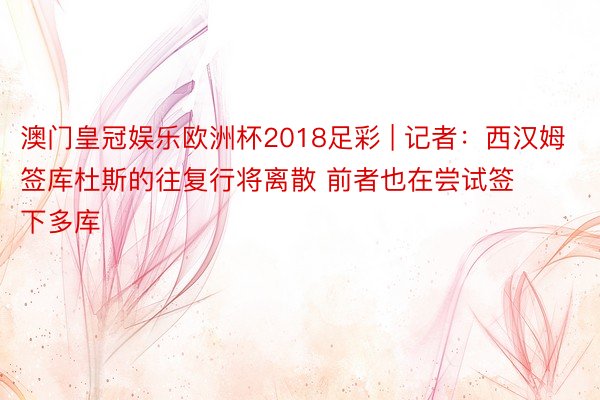 澳门皇冠娱乐欧洲杯2018足彩 | 记者：西汉姆签库杜斯的往复行将离散 前者也在尝试签下多库