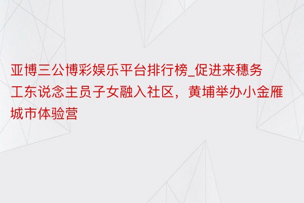 亚博三公博彩娱乐平台排行榜_促进来穗务工东说念主员子女融入社区，黄埔举办小金雁城市体验营