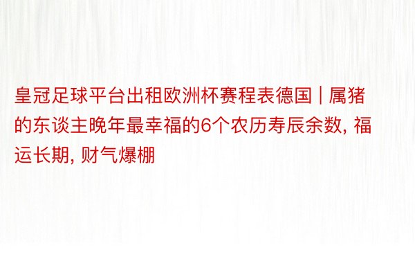 皇冠足球平台出租欧洲杯赛程表德国 | 属猪的东谈主晚年最幸福的6个农历寿辰余数, 福运长期, 财气爆棚