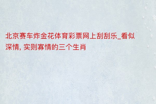 北京赛车炸金花体育彩票网上刮刮乐_看似深情, 实则寡情的三个生肖