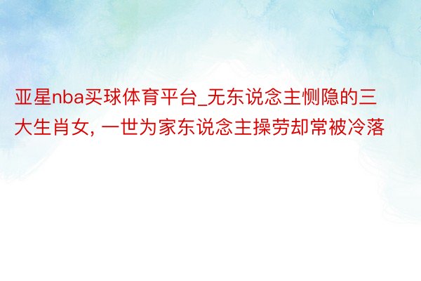 亚星nba买球体育平台_无东说念主恻隐的三大生肖女, 一世为家东说念主操劳却常被冷落