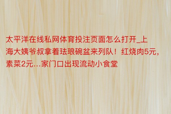 太平洋在线私网体育投注页面怎么打开_上海大姨爷叔拿着珐琅碗盆来列队！红烧肉5元，素菜2元…家门口出现流动小食堂