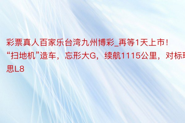 彩票真人百家乐台湾九州博彩_再等1天上市！“扫地机”造车，忘形大G，续航1115公里，对标理思L8