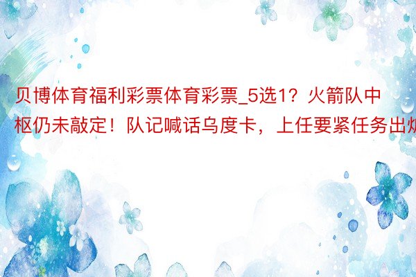 贝博体育福利彩票体育彩票_5选1？火箭队中枢仍未敲定！队记喊话乌度卡，上任要紧任务出炉