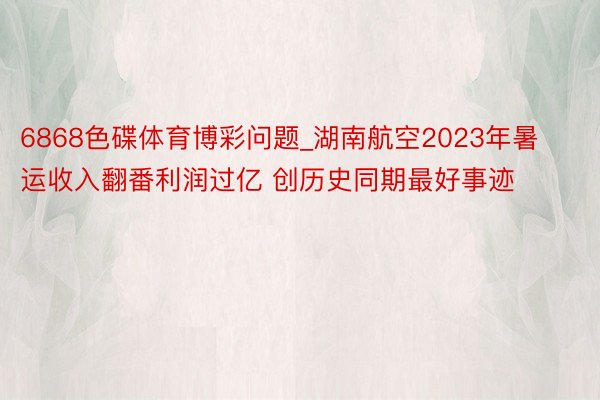 6868色碟体育博彩问题_湖南航空2023年暑运收入翻番利润过亿 创历史同期最好事迹