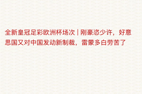 全新皇冠足彩欧洲杯场次 | 刚豪恣少许，好意思国又对中国发动新制裁，雷蒙多白劳苦了