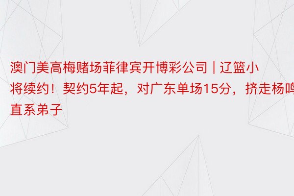 澳门美高梅赌场菲律宾开博彩公司 | 辽篮小将续约！契约5年起，对广东单场15分，挤走杨鸣直系弟子