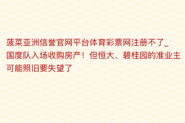 菠菜亚洲信誉官网平台体育彩票网注册不了_国度队入场收购房产！但恒大、碧桂园的准业主可能照旧要失望了