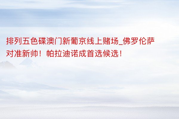 排列五色碟澳门新葡京线上赌场_佛罗伦萨对准新帅！帕拉迪诺成首选候选！