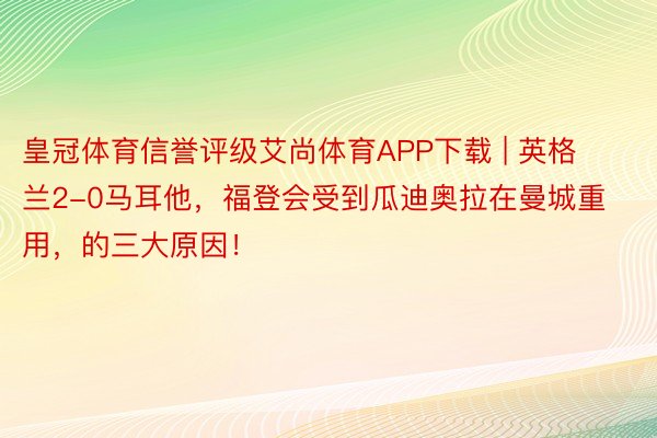 皇冠体育信誉评级艾尚体育APP下载 | 英格兰2-0马耳他，福登会受到瓜迪奥拉在曼城重用，的三大原因！