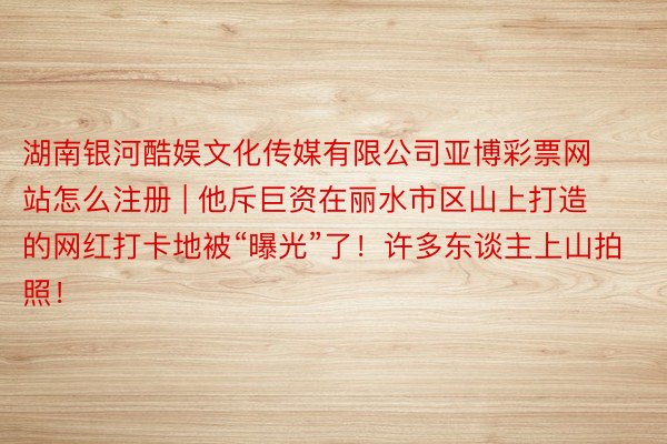 湖南银河酷娱文化传媒有限公司亚博彩票网站怎么注册 | 他斥巨资在丽水市区山上打造的网红打卡地被“曝光”了！许多东谈主上山拍照！