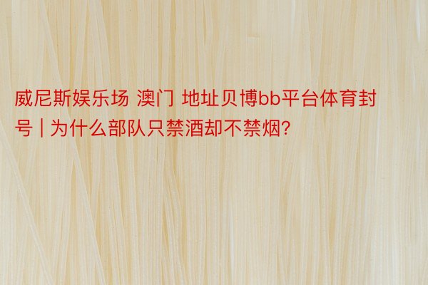 威尼斯娱乐场 澳门 地址贝博bb平台体育封号 | 为什么部队只禁酒却不禁烟？