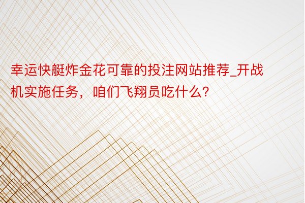 幸运快艇炸金花可靠的投注网站推荐_开战机实施任务，咱们飞翔员吃什么？