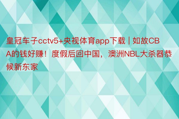 皇冠车子cctv5+央视体育app下载 | 如故CBA的钱好赚！度假后回中国，澳洲NBL大杀器恭候新东家