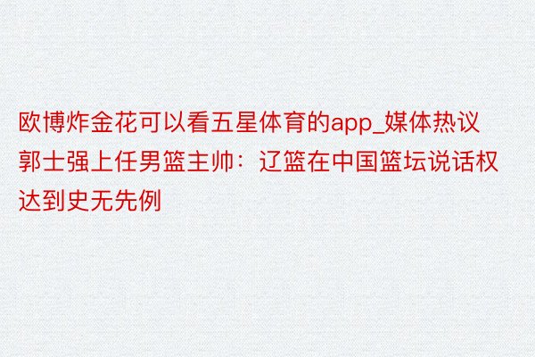 欧博炸金花可以看五星体育的app_媒体热议郭士强上任男篮主帅：辽篮在中国篮坛说话权达到史无先例