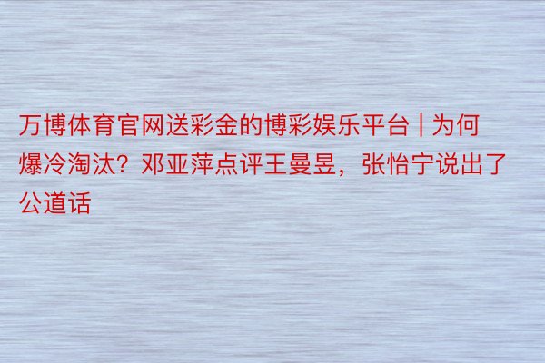 万博体育官网送彩金的博彩娱乐平台 | 为何爆冷淘汰？邓亚萍点评王曼昱，张怡宁说出了公道话