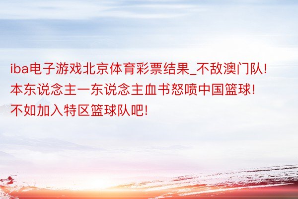 iba电子游戏北京体育彩票结果_不敌澳门队! 本东说念主一东说念主血书怒喷中国篮球! 不如加入特区篮球队吧!