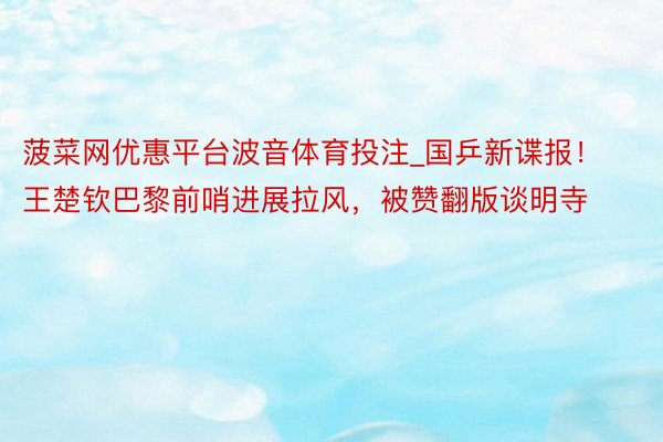 菠菜网优惠平台波音体育投注_国乒新谍报！王楚钦巴黎前哨进展拉风，被赞翻版谈明寺