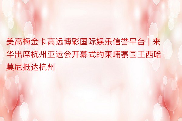 美高梅金卡高远博彩国际娱乐信誉平台 | 来华出席杭州亚运会开幕式的柬埔寨国王西哈莫尼抵达杭州