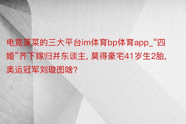 电竞菠菜的三大平台im体育bp体育app_“四婚”齐下嫁归并东谈主, 莫得豪宅41岁生2胎, 奥运冠军刘璇图啥?