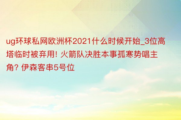 ug环球私网欧洲杯2021什么时候开始_3位高塔临时被弃用! 火箭队决胜本事孤寒势唱主角? 伊森客串5号位