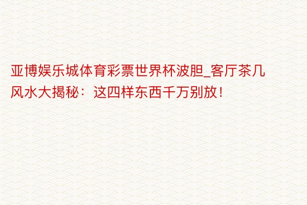 亚博娱乐城体育彩票世界杯波胆_客厅茶几风水大揭秘：这四样东西千万别放！