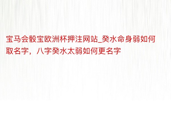 宝马会骰宝欧洲杯押注网站_癸水命身弱如何取名字，八字癸水太弱如何更名字