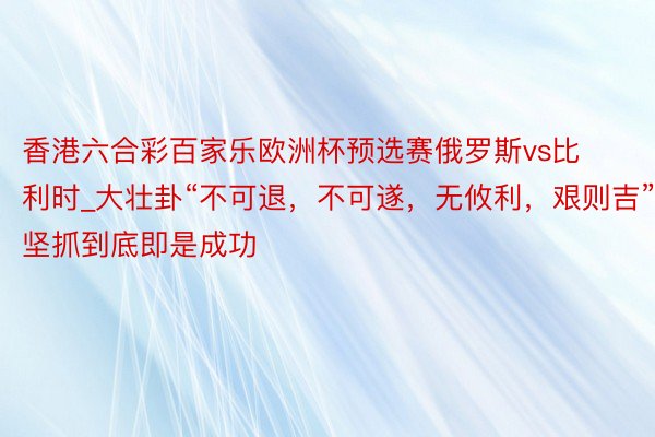 香港六合彩百家乐欧洲杯预选赛俄罗斯vs比利时_大壮卦“不可退，不可遂，无攸利，艰则吉”，坚抓到底即是成功