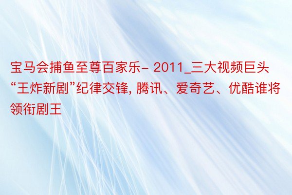 宝马会捕鱼至尊百家乐- 2011_三大视频巨头“王炸新剧”纪律交锋, 腾讯、爱奇艺、优酷谁将领衔剧王