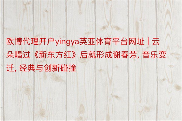 欧博代理开户yingya英亚体育平台网址 | 云朵唱过《新东方红》后就形成谢春芳, 音乐变迁, 经典与创新碰撞