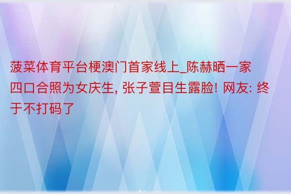 菠菜体育平台梗澳门首家线上_陈赫晒一家四口合照为女庆生, 张子萱目生露脸! 网友: 终于不打码了