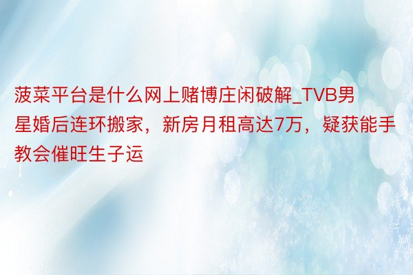 菠菜平台是什么网上赌博庄闲破解_TVB男星婚后连环搬家，新房月租高达7万，疑获能手教会催旺生子运