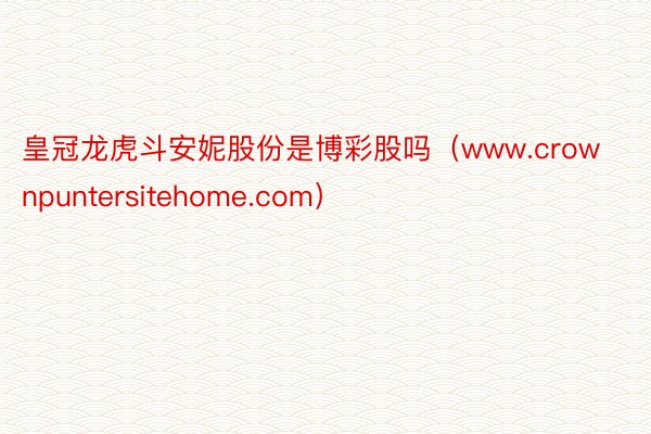 皇冠龙虎斗安妮股份是博彩股吗（www.crownpuntersitehome.com）