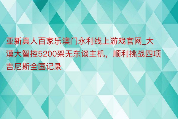 亚新真人百家乐澳门永利线上游戏官网_大漠大智控5200架无东谈主机，顺利挑战四项吉尼斯全国记录