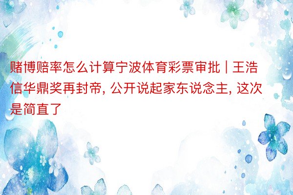 赌博赔率怎么计算宁波体育彩票审批 | 王浩信华鼎奖再封帝, 公开说起家东说念主, 这次是简直了