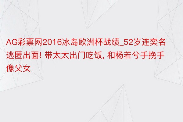 AG彩票网2016冰岛欧洲杯战绩_52岁连奕名逃匿出面! 带太太出门吃饭, 和杨若兮手挽手像父女