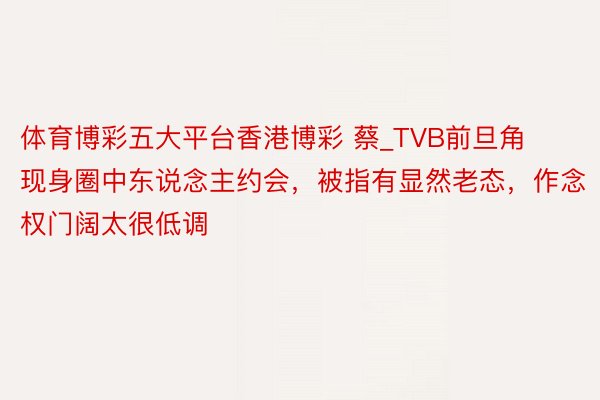 体育博彩五大平台香港博彩 蔡_TVB前旦角现身圈中东说念主约会，被指有显然老态，作念权门阔太很低调