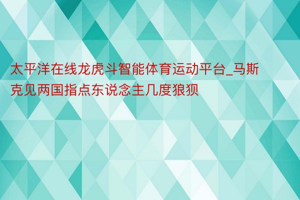 太平洋在线龙虎斗智能体育运动平台_马斯克见两国指点东说念主几度狼狈