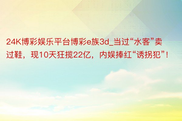 24K博彩娱乐平台博彩e族3d_当过“水客”卖过鞋，现10天狂揽22亿，内娱捧红“诱拐犯”！