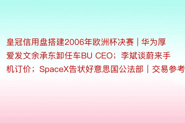 皇冠信用盘搭建2006年欧洲杯决赛 | 华为厚爱发文余承东卸任车BU CEO；李斌谈蔚来手机订价；SpaceX告状好意思国公法部｜交易参考