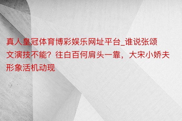 真人皇冠体育博彩娱乐网址平台_谁说张颂文演技不能？往白百何肩头一靠，大宋小娇夫形象活机动现