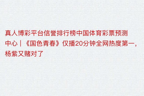 真人博彩平台信誉排行榜中国体育彩票预测中心 | 《国色青春》仅播20分钟全网热度第一，杨紫又赌对了