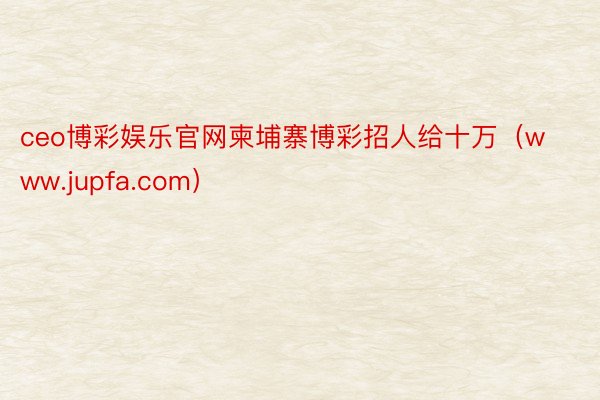 ceo博彩娱乐官网柬埔寨博彩招人给十万（www.jupfa.com）