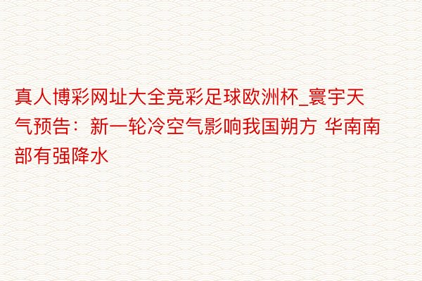 真人博彩网址大全竞彩足球欧洲杯_寰宇天气预告：新一轮冷空气影响我国朔方 华南南部有强降水